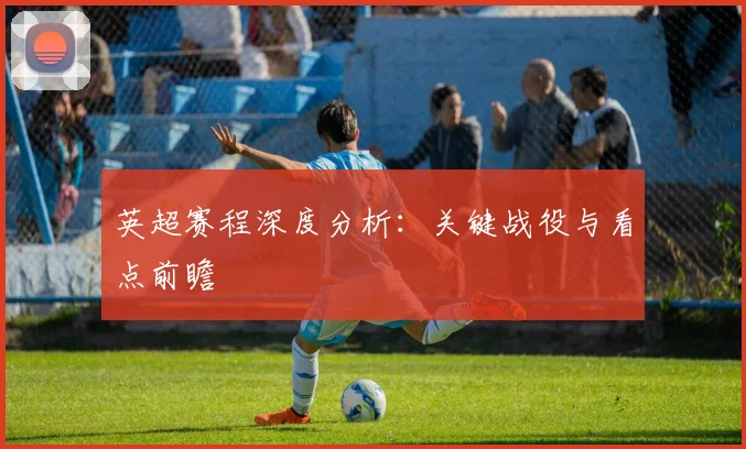 英超赛程深度分析:关键战役与看点前瞻