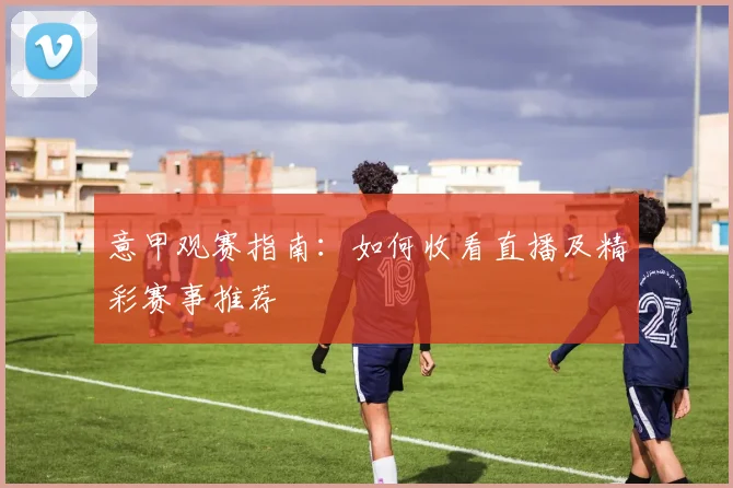 意甲观赛指南:如何收看直播及精彩赛事推荐