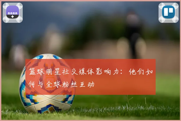 篮球明星社交媒体影响力:他们如何与全球粉丝互动