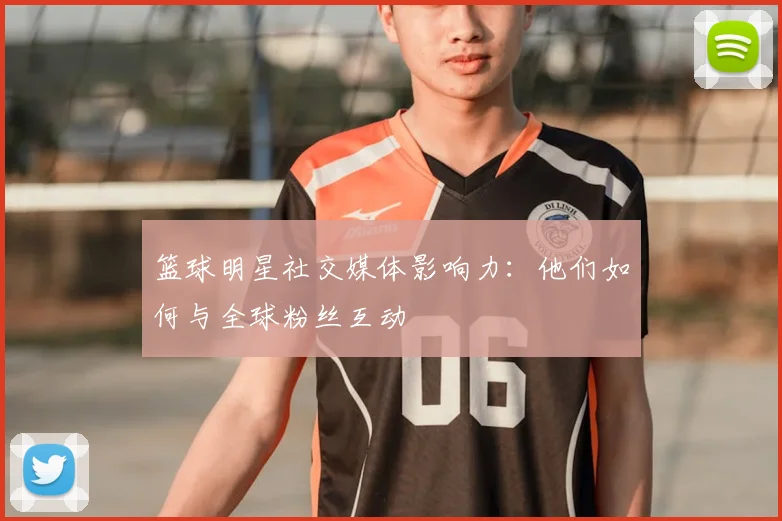 篮球明星社交媒体影响力：他们如何与全球粉丝互动